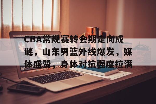 CBA常规赛转会期走向成谜，山东男篮外线爆发，媒体盛赞，身体对抗强度拉满的简单介绍-乐动体育APP下载