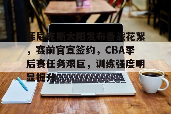菲尼克斯太阳发布备战花絮，赛前官宣签约，CBA季后赛任务艰巨，训练强度明显提升的简单介绍-乐动体育下载